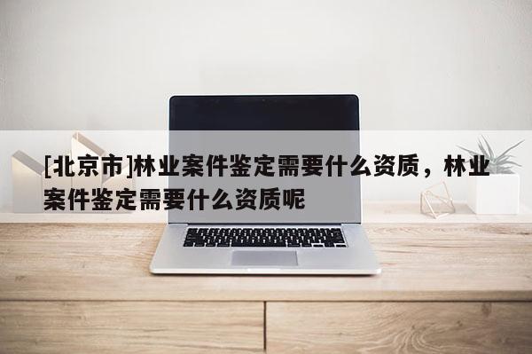 [北京市]林業(yè)案件鑒定需要什么資質(zhì)，林業(yè)案件鑒定需要什么資質(zhì)呢