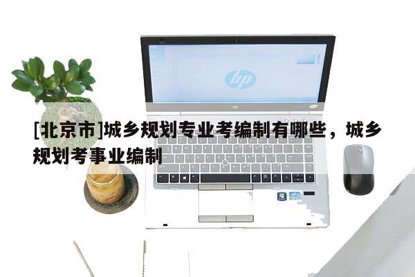 [北京市]城鄉(xiāng)規(guī)劃專業(yè)考編制有哪些，城鄉(xiāng)規(guī)劃考事業(yè)編制