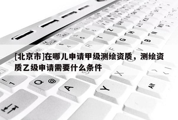 [北京市]在哪兒申請甲級測繪資質(zhì)，測繪資質(zhì)乙級申請需要什么條件
