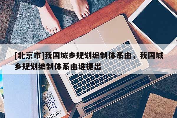[北京市]我國城鄉(xiāng)規(guī)劃編制體系由，我國城鄉(xiāng)規(guī)劃編制體系由誰提出
