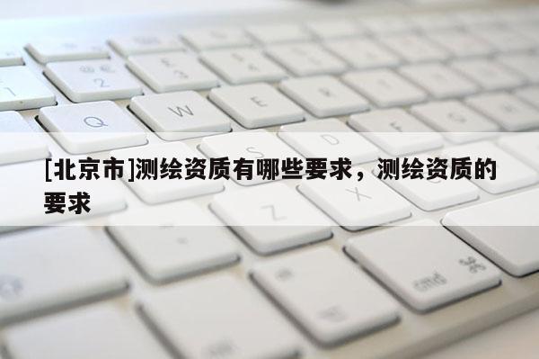 [北京市]測繪資質(zhì)有哪些要求，測繪資質(zhì)的要求