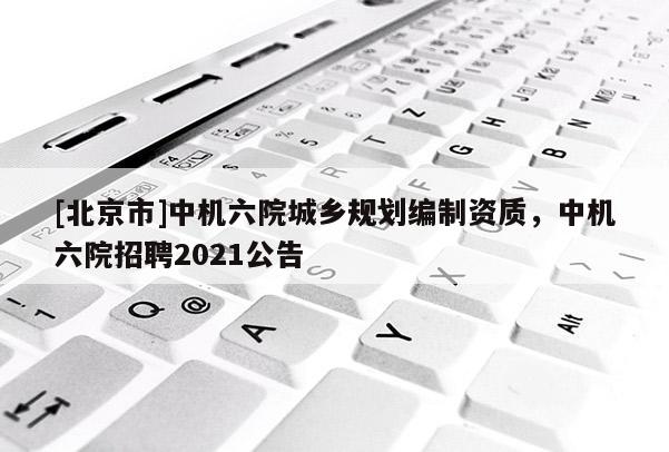 [北京市]中機六院城鄉(xiāng)規(guī)劃編制資質，中機六院招聘2021公告
