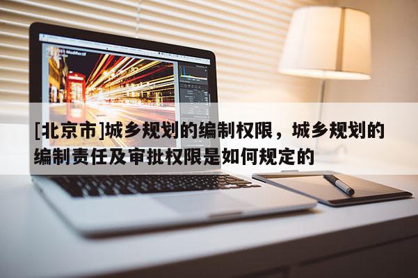 [北京市]城鄉(xiāng)規(guī)劃的編制權(quán)限，城鄉(xiāng)規(guī)劃的編制責(zé)任及審批權(quán)限是如何規(guī)定的