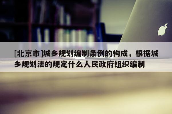 [北京市]城鄉(xiāng)規(guī)劃編制條例的構(gòu)成，根據(jù)城鄉(xiāng)規(guī)劃法的規(guī)定什么人民政府組織編制