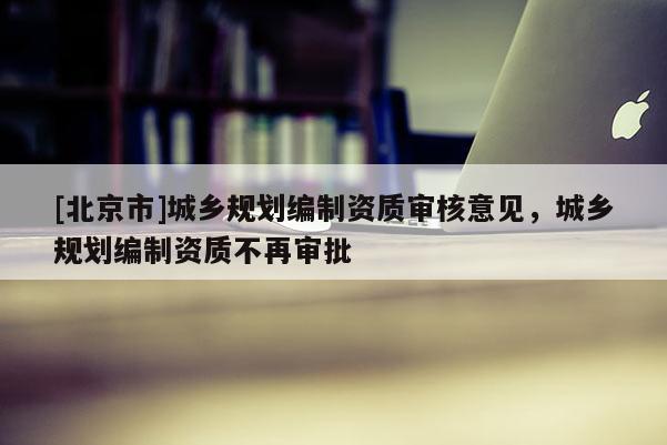 [北京市]城鄉(xiāng)規(guī)劃編制資質(zhì)審核意見，城鄉(xiāng)規(guī)劃編制資質(zhì)不再審批