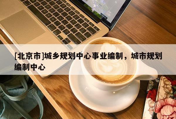[北京市]城鄉(xiāng)規(guī)劃中心事業(yè)編制，城市規(guī)劃編制中心