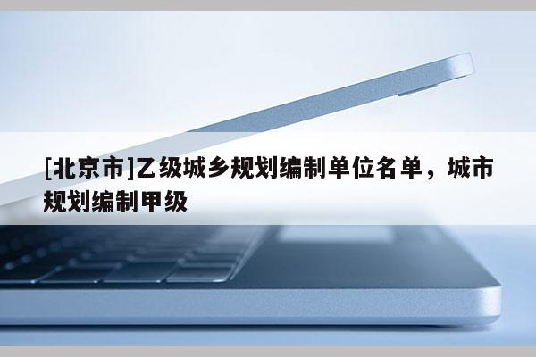 [北京市]乙級城鄉(xiāng)規(guī)劃編制單位名單，城市規(guī)劃編制甲級