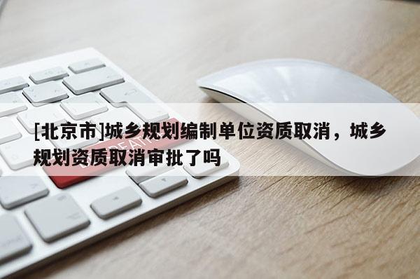 [北京市]城鄉(xiāng)規(guī)劃編制單位資質(zhì)取消，城鄉(xiāng)規(guī)劃資質(zhì)取消審批了嗎