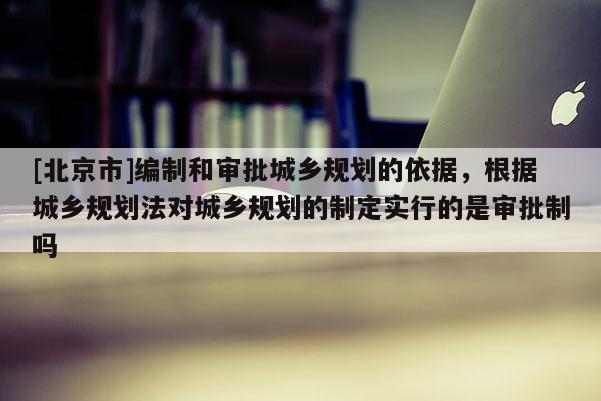 [北京市]編制和審批城鄉(xiāng)規(guī)劃的依據(jù)，根據(jù)城鄉(xiāng)規(guī)劃法對城鄉(xiāng)規(guī)劃的制定實(shí)行的是審批制嗎
