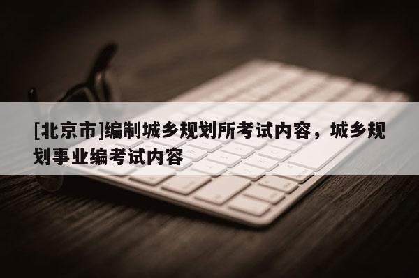 [北京市]編制城鄉(xiāng)規(guī)劃所考試內(nèi)容，城鄉(xiāng)規(guī)劃事業(yè)編考試內(nèi)容