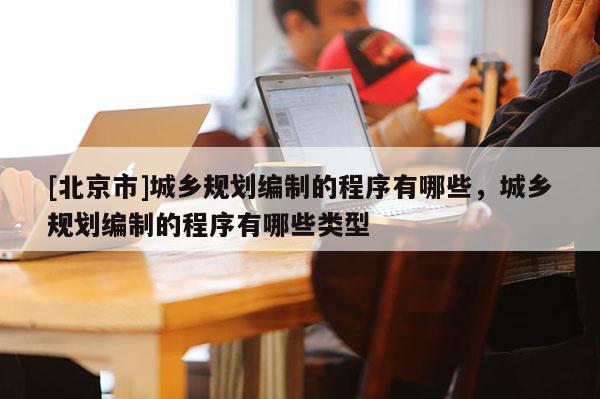 [北京市]城鄉(xiāng)規(guī)劃編制的程序有哪些，城鄉(xiāng)規(guī)劃編制的程序有哪些類型