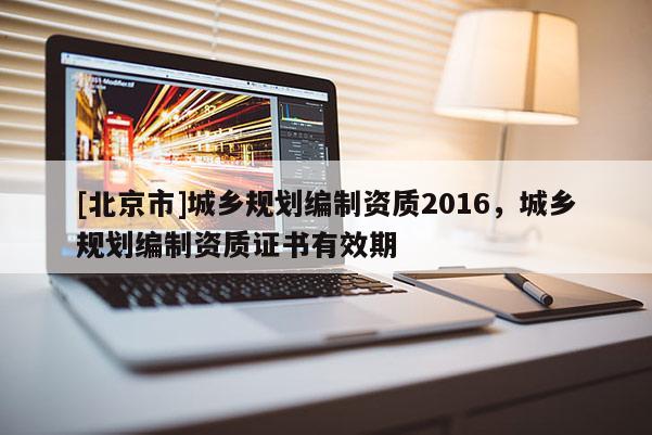 [北京市]城鄉(xiāng)規(guī)劃編制資質(zhì)2016，城鄉(xiāng)規(guī)劃編制資質(zhì)證書有效期