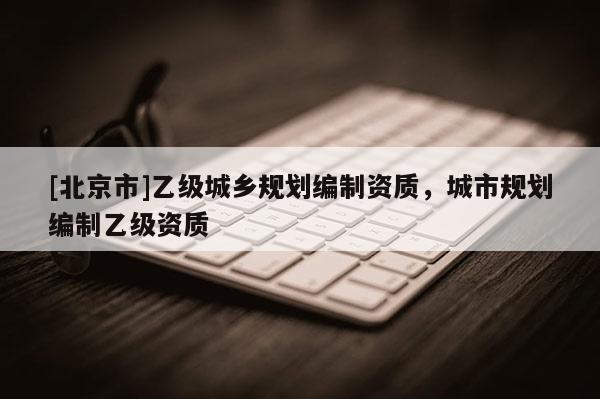 [北京市]乙級城鄉(xiāng)規(guī)劃編制資質，城市規(guī)劃編制乙級資質