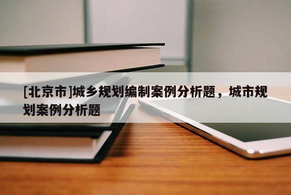 [北京市]城鄉(xiāng)規(guī)劃編制案例分析題，城市規(guī)劃案例分析題
