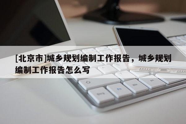 [北京市]城鄉(xiāng)規(guī)劃編制工作報告，城鄉(xiāng)規(guī)劃編制工作報告怎么寫