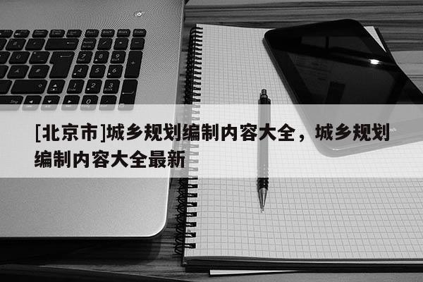 [北京市]城鄉(xiāng)規(guī)劃編制內(nèi)容大全，城鄉(xiāng)規(guī)劃編制內(nèi)容大全最新