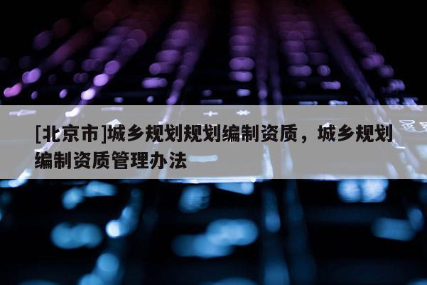 [北京市]城鄉(xiāng)規(guī)劃規(guī)劃編制資質，城鄉(xiāng)規(guī)劃編制資質管理辦法