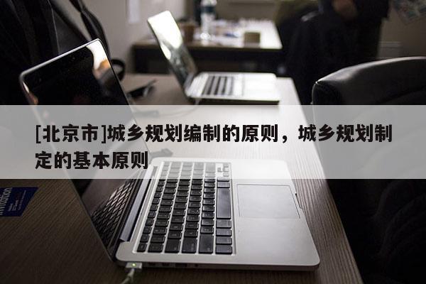 [北京市]城鄉(xiāng)規(guī)劃編制的原則，城鄉(xiāng)規(guī)劃制定的基本原則