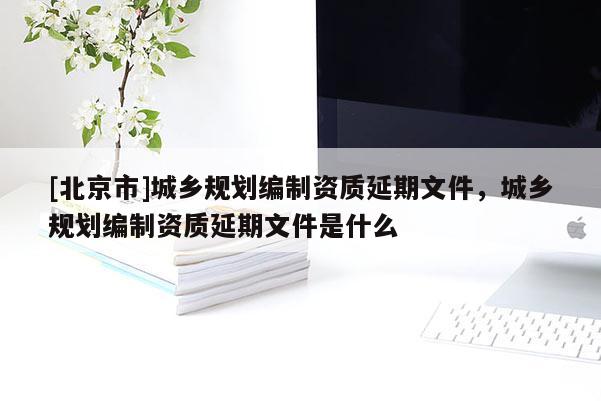 [北京市]城鄉(xiāng)規(guī)劃編制資質延期文件，城鄉(xiāng)規(guī)劃編制資質延期文件是什么