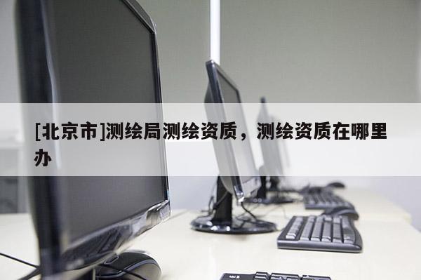 [北京市]測繪局測繪資質(zhì)，測繪資質(zhì)在哪里辦