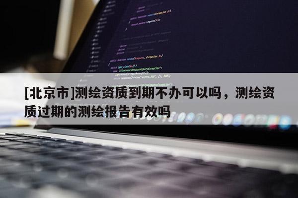 [北京市]測繪資質(zhì)到期不辦可以嗎，測繪資質(zhì)過期的測繪報(bào)告有效嗎