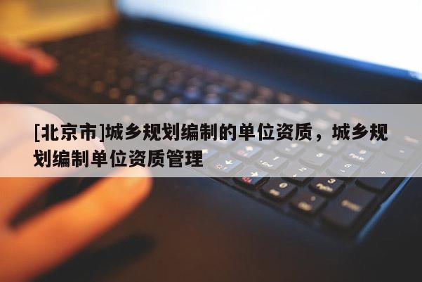[北京市]城鄉(xiāng)規(guī)劃編制的單位資質(zhì)，城鄉(xiāng)規(guī)劃編制單位資質(zhì)管理