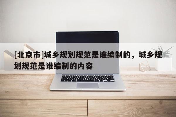 [北京市]城鄉(xiāng)規(guī)劃規(guī)范是誰編制的，城鄉(xiāng)規(guī)劃規(guī)范是誰編制的內(nèi)容