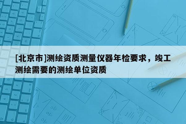 [北京市]測繪資質(zhì)測量儀器年檢要求，竣工測繪需要的測繪單位資質(zhì)