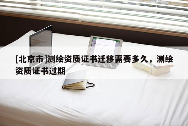 [北京市]測繪資質(zhì)證書遷移需要多久，測繪資質(zhì)證書過期