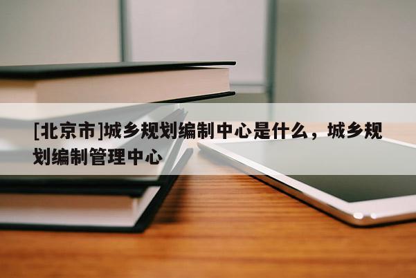 [北京市]城鄉(xiāng)規(guī)劃編制中心是什么，城鄉(xiāng)規(guī)劃編制管理中心