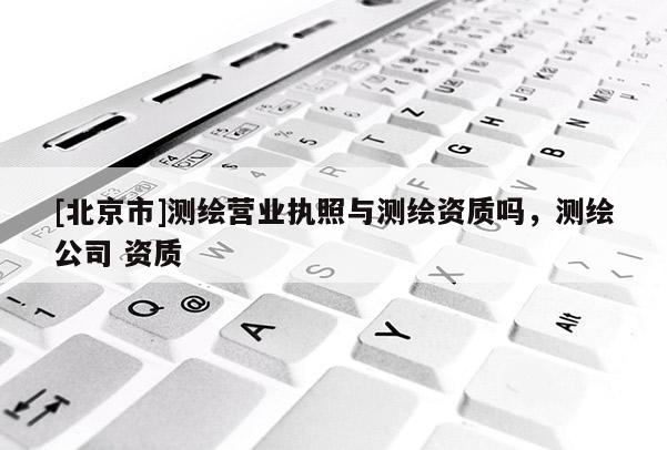 [北京市]測(cè)繪營(yíng)業(yè)執(zhí)照與測(cè)繪資質(zhì)嗎，測(cè)繪公司 資質(zhì)