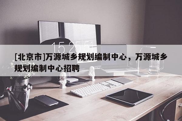 [北京市]萬源城鄉(xiāng)規(guī)劃編制中心，萬源城鄉(xiāng)規(guī)劃編制中心招聘