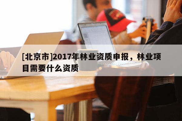 [北京市]2017年林業(yè)資質(zhì)申報，林業(yè)項目需要什么資質(zhì)