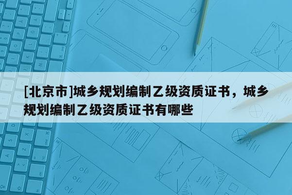 [北京市]城鄉(xiāng)規(guī)劃編制乙級(jí)資質(zhì)證書(shū)，城鄉(xiāng)規(guī)劃編制乙級(jí)資質(zhì)證書(shū)有哪些