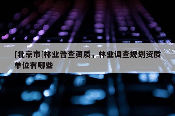 [北京市]林業(yè)普查資質(zhì)，林業(yè)調(diào)查規(guī)劃資質(zhì)單位有哪些