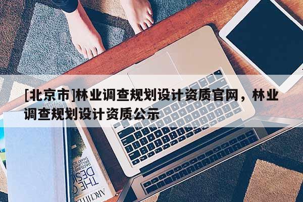 [北京市]林業(yè)調(diào)查規(guī)劃設計資質(zhì)官網(wǎng)，林業(yè)調(diào)查規(guī)劃設計資質(zhì)公示