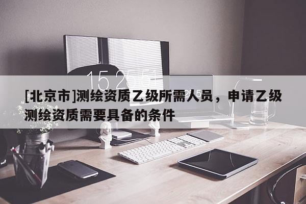 [北京市]測(cè)繪資質(zhì)乙級(jí)所需人員，申請(qǐng)乙級(jí)測(cè)繪資質(zhì)需要具備的條件