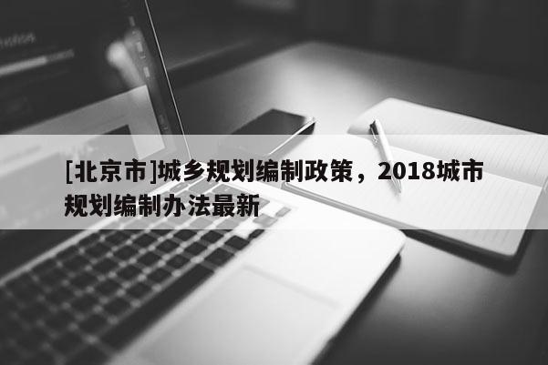 [北京市]城鄉(xiāng)規(guī)劃編制政策，2018城市規(guī)劃編制辦法最新