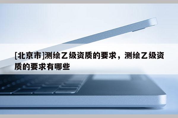 [北京市]測(cè)繪乙級(jí)資質(zhì)的要求，測(cè)繪乙級(jí)資質(zhì)的要求有哪些