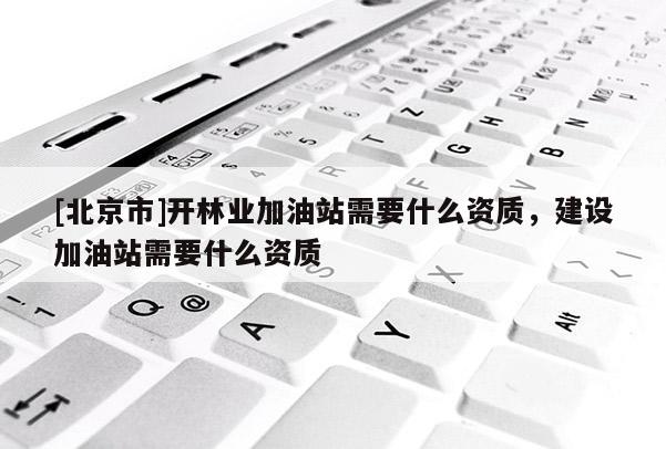[北京市]開林業(yè)加油站需要什么資質(zhì)，建設(shè)加油站需要什么資質(zhì)