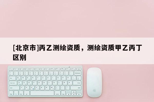 [北京市]丙乙測繪資質，測繪資質甲乙丙丁區(qū)別