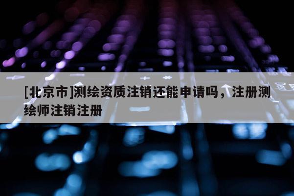 [北京市]測繪資質(zhì)注銷還能申請嗎，注冊測繪師注銷注冊