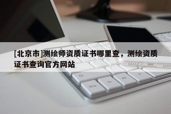 [北京市]測繪師資質(zhì)證書哪里查，測繪資質(zhì)證書查詢官方網(wǎng)站