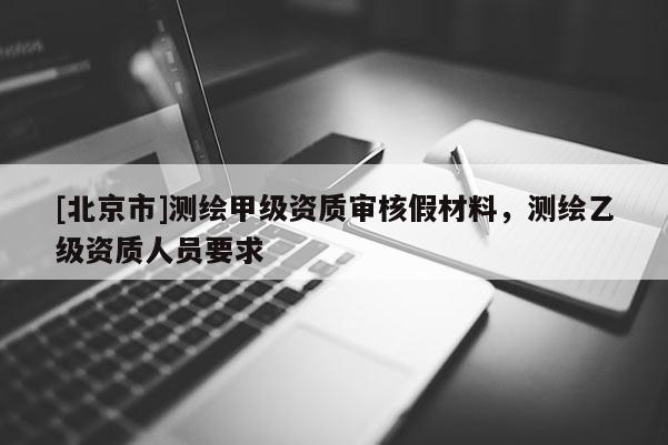 [北京市]測繪甲級資質(zhì)審核假材料，測繪乙級資質(zhì)人員要求