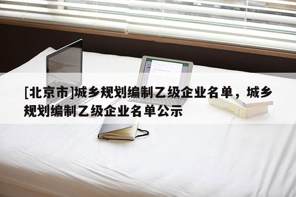 [北京市]城鄉(xiāng)規(guī)劃編制乙級企業(yè)名單，城鄉(xiāng)規(guī)劃編制乙級企業(yè)名單公示