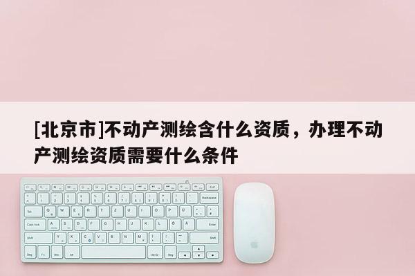 [北京市]不動產(chǎn)測繪含什么資質(zhì)，辦理不動產(chǎn)測繪資質(zhì)需要什么條件