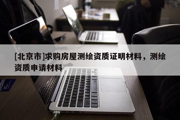 [北京市]求購房屋測繪資質(zhì)證明材料，測繪資質(zhì)申請材料