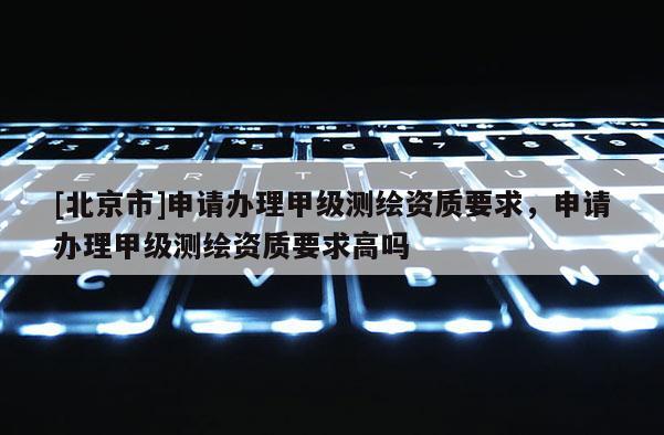 [北京市]申請(qǐng)辦理甲級(jí)測(cè)繪資質(zhì)要求，申請(qǐng)辦理甲級(jí)測(cè)繪資質(zhì)要求高嗎