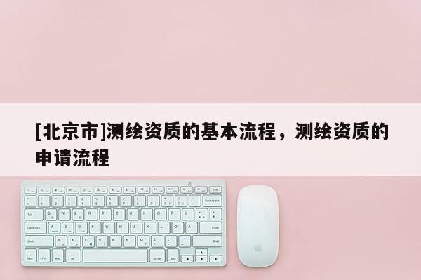 [北京市]測繪資質(zhì)的基本流程，測繪資質(zhì)的申請流程