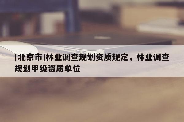 [北京市]林業(yè)調(diào)查規(guī)劃資質(zhì)規(guī)定，林業(yè)調(diào)查規(guī)劃甲級(jí)資質(zhì)單位